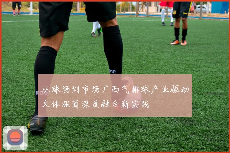 从球场到市场广西气排球产业驱动文体旅商深度融合新实践