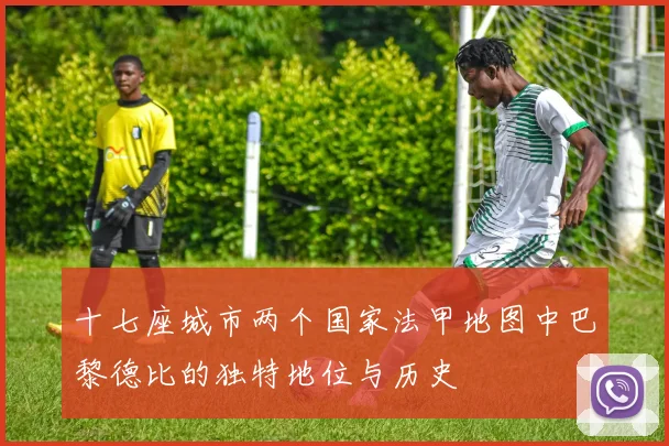 十七座城市两个国家法甲地图中巴黎德比的独特地位与历史