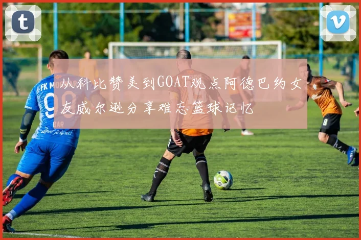 从科比赞美到GOAT观点阿德巴约女友威尔逊分享难忘篮球记忆