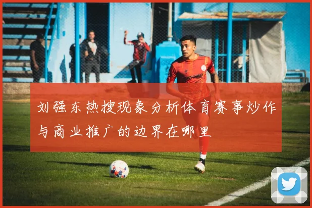 刘强东热搜现象分析体育赛事炒作与商业推广的边界在哪里