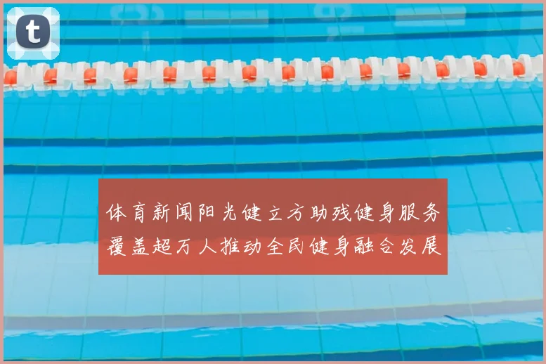 体育新闻阳光健立方助残健身服务覆盖超万人推动全民健身融合发展