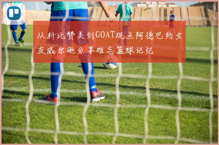 从科比赞美到GOAT观点阿德巴约女友威尔逊分享难忘篮球记忆