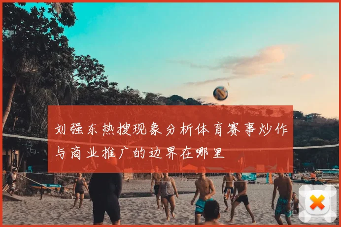 刘强东热搜现象分析体育赛事炒作与商业推广的边界在哪里