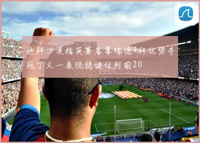 迪拜沙漠精英赛落幕瑞德4杆优势夺冠丁文一表现稳健位列前20