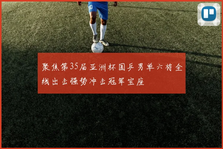 聚焦第35届亚洲杯国乒男单六将全线出击强势冲击冠军宝座