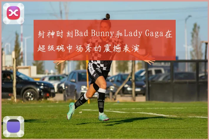 封神时刻Bad Bunny和Lady Gaga在超级碗中场秀的震撼表演