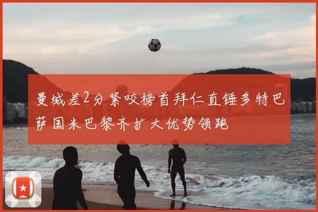 曼城差2分紧咬榜首拜仁直锤多特巴萨国米巴黎齐扩大优势领跑