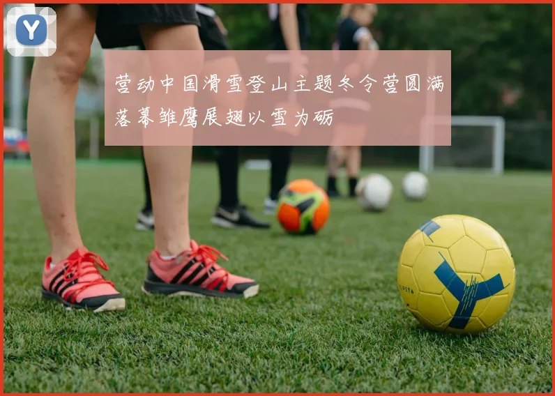 营动中国滑雪登山主题冬令营圆满落幕雏鹰展翅以雪为砺