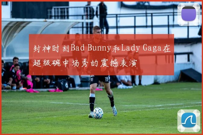 封神时刻Bad Bunny和Lady Gaga在超级碗中场秀的震撼表演