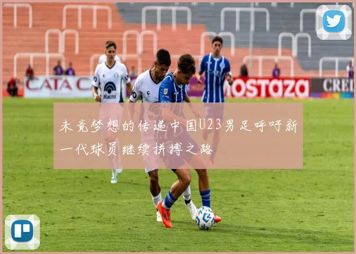 未竟梦想的传递中国U23男足呼吁新一代球员继续拼搏之路