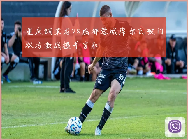 重庆铜梁龙vs成都蓉城席尔瓦破门双方激战握手言和